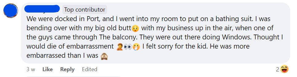 We were docked in Port, and I went into my room to put on a bathing suit. I was bending over with my big old butt with my business up in the air, when one of the guys came through The balcony. They were out there doing Windows. Thought I would die of embarrassment. I felt sorry for the kid. He was more embarrassed than I was