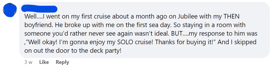 Well….I went on my first cruise about a month ago on Jubilee with my THEN boyfriend. He broke up with me on the first sea day. So staying in a room with someone you’d rather never see again wasn’t ideal. BUT….my response to him was ,”Well okay! I’m gonna enjoy my SOLO cruise! Thanks for buying it!” And I skipped on out the door to the deck party!