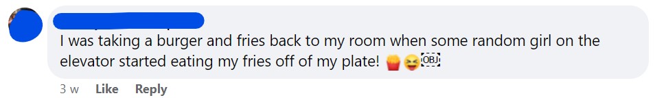 I was taking a burger and fries back to my room when some random girl on the elevator started eating my fries off of my plate! 