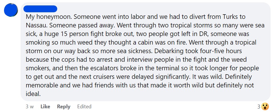 My honeymoon. Someone went into labor and we had to divert from Turks to Nassau. Someone passed away. Went through two tropical storms so many were sea sick, a huge 15 person fight broke out, two people got left in DR, someone was smoking so much weed they thought a cabin was on fire. Went through a tropical storm on our way back so more sea sickness. Debarking took four-five hours because the cops had to arrest and interview people in the fight and the weed smokers, and then the escalators broke in the terminal so it took longer for people to get out and the next cruisers were delayed significantly. It was wild. Definitely memorable and we had friends with us that made it worth wild but definitely not ideal.