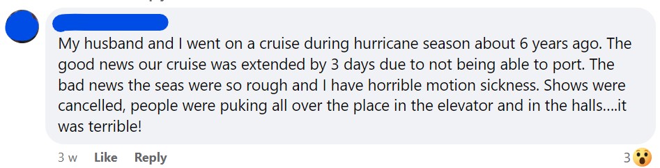 My husband and I went on a cruise during hurricane season about 6 years ago. The good news our cruise was extended by 3 days due to not being able to port. The bad news the seas were so rough and I have horrible motion sickness. Shows were cancelled, people were puking all over the place in the elevator and in the halls….it was terrible!