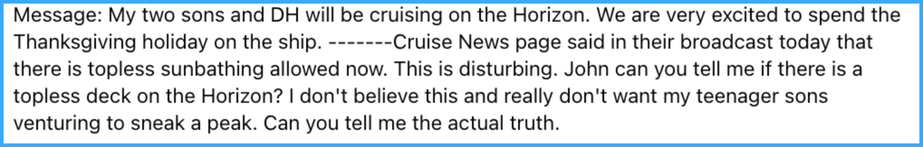 Message: My two sons and DH will be cruising on the Horizon. We are very excited to spend the Thanksgiving holiday on the ship. -------Cruise News page said in their broadcast today that there is topless sunbathing allowed now. This is disturbing. John can you tell me if there is a topless deck on the Horizon? I don't believe this and really don't want my teenager sons venturing to sneak a peak. Can you tell me the actual truth.