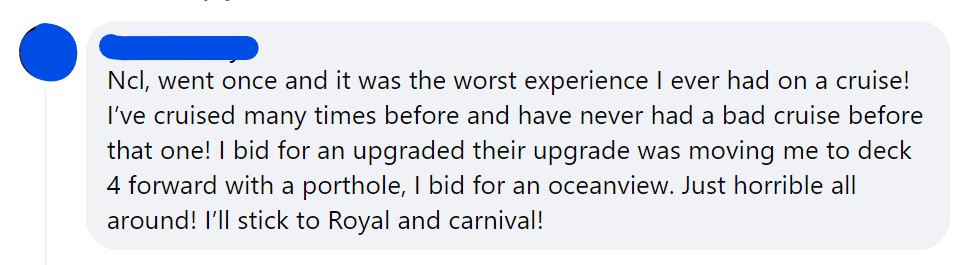 Ncl, went once and it was the worst experience I ever had on a cruise! I’ve cruised many times before and have never had a bad cruise before that one! I bid for an upgraded their upgrade was moving me to deck 4 forward with a porthole, I bid for an oceanview. Just horrible all around! I’ll stick to Royal and carnival!