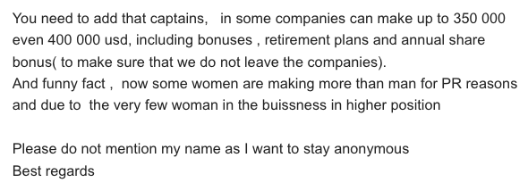 You need to add that captains, in some companies can make up to 350 000 even 400 000 usd, including bonuses , retirement plans and annual share bonus( to make sure that we do not leave the companies).And funny fact , now some women are making more than man for PR reasons and due to the very few woman in the buissness in higher position Please do not mention my name as I want to stay anonymous Best regards