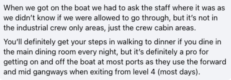 When we got on the boat we had to ask the staff where it was as we didn’t know if we were allowed to go through, but it’s not in the industrial crew only areas, just the crew cabin areas. You’ll definitely get your steps in walking to dinner if you dine in the main dining room every night, but it’s definitely a pro for getting on and off the boat at most ports as they use the forward and mid gangways when exiting from level 4 (most days).