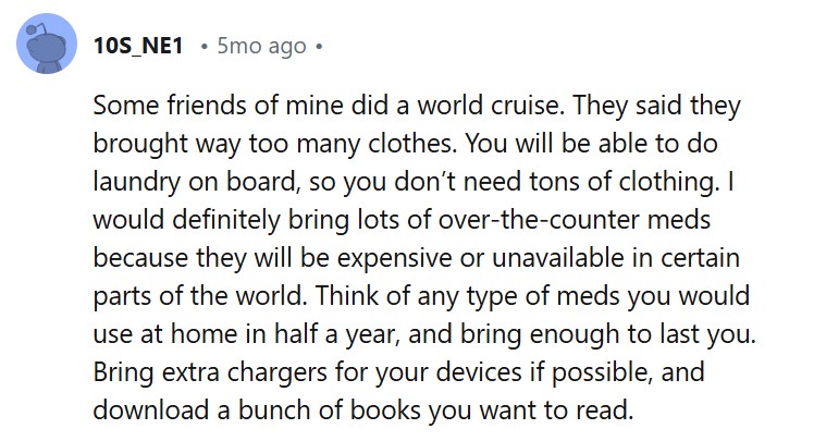 Some friends of mine did a world cruise. They said they brought way too many clothes. You will be able to do laundry on board, so you don’t need tons of clothing. I would definitely bring lots of over-the-counter meds because they will be expensive or unavailable in certain parts of the world. Think of any type of meds you would use at home in half a year, and bring enough to last you. Bring extra chargers for your devices if possible, and download a bunch of books you want to read.