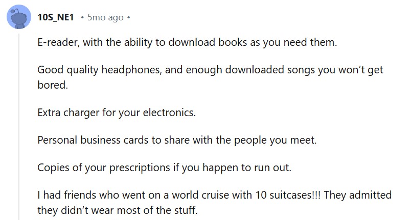 E-reader, with the ability to download books as you need them. Good quality headphones, and enough downloaded songs you won’t get bored. Extra charger for your electronics. Personal business cards to share with the people you meet. Copies of your prescriptions if you happen to run out. I had friends who went on a world cruise with 10 suitcases!!! They admitted they didn’t wear most of the stuff.