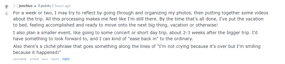 I also plan a smaller event, like going to some concert or short day trip, about 2-3 weeks after the bigger trip. I'd have something to look forward to, and I can kind of "ease back in" to the ordinary.