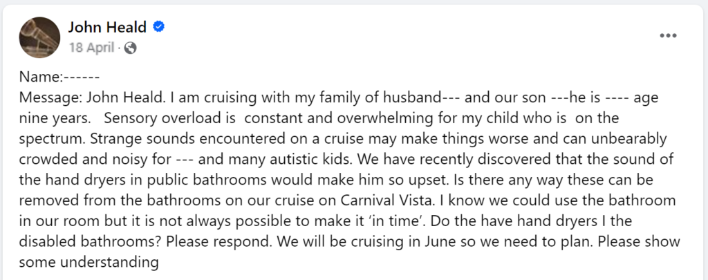 Message: John Heald. I am cruising with my family of husband--- and our son ---he is ---- age nine years. Sensory overload is constant and overwhelming for my child who is on the spectrum. Strange sounds encountered on a cruise may make things worse and can unbearably crowded and noisy for --- and many autistic kids. We have recently discovered that the sound of the hand dryers in public bathrooms would make him so upset. Is there any way these can be removed from the bathrooms on our cruise on Carnival Vista. I know we could use the bathroom in our room but it is not always possible to make it ‘in time’. Do the have hand dryers I the disabled bathrooms? Please respond. We will be cruising in June so we need to plan. Please show some understanding