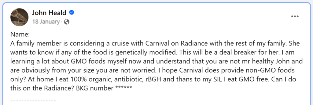A family member is considering a cruise with Carnival on Radiance with the rest of my family. She wants to know if any of the food is genetically modified. This will be a deal breaker for her. I am learning a lot about GMO foods myself now and understand that you are not mr healthy John and are obviously from your size you are not worried. I hope Carnival does provide non-GMO foods only? At home I eat 100% organic, antibiotic, rBGH and thans to my SIL I eat GMO free. Can I do this on the Radiance? BKG number *****