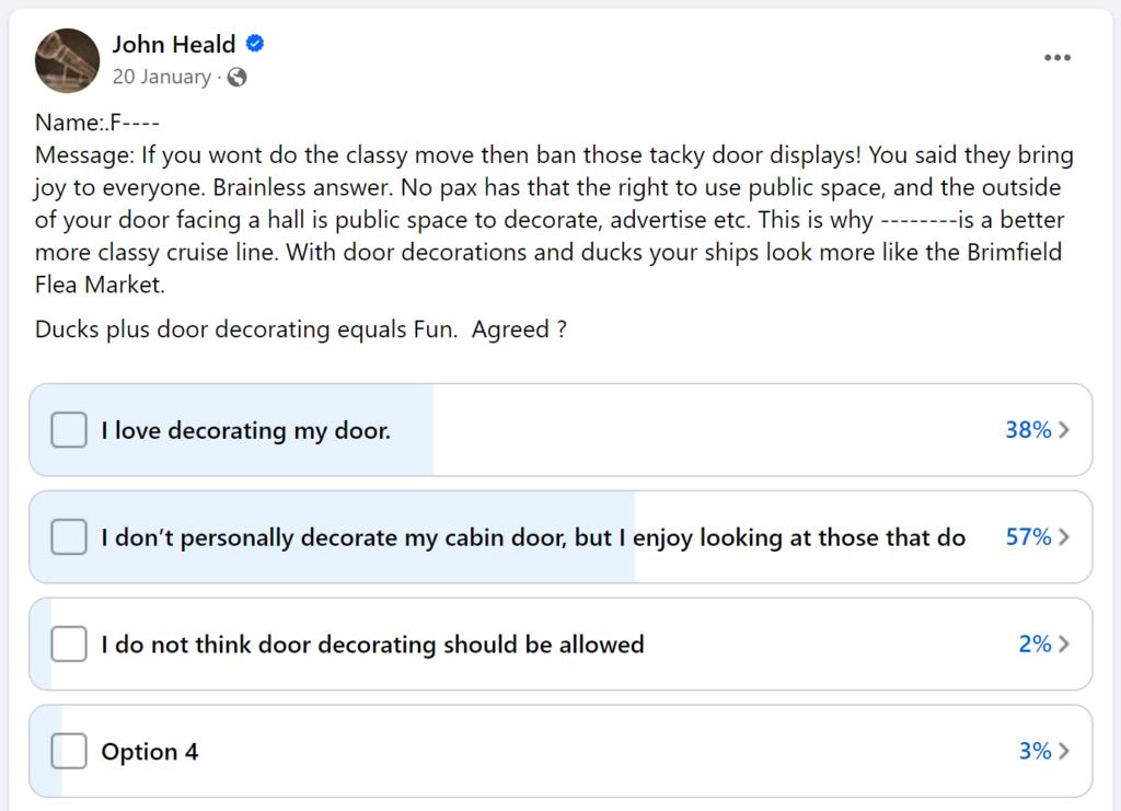 Message: If you wont do the classy move then ban those tacky door displays! You said they bring joy to everyone. Brainless answer. No pax has that the right to use public space, and the outside of your door facing a hall is public space to decorate, advertise etc. This is why --------is a better more classy cruise line. With door decorations and ducks your ships look more like the Brimfield Flea Market.