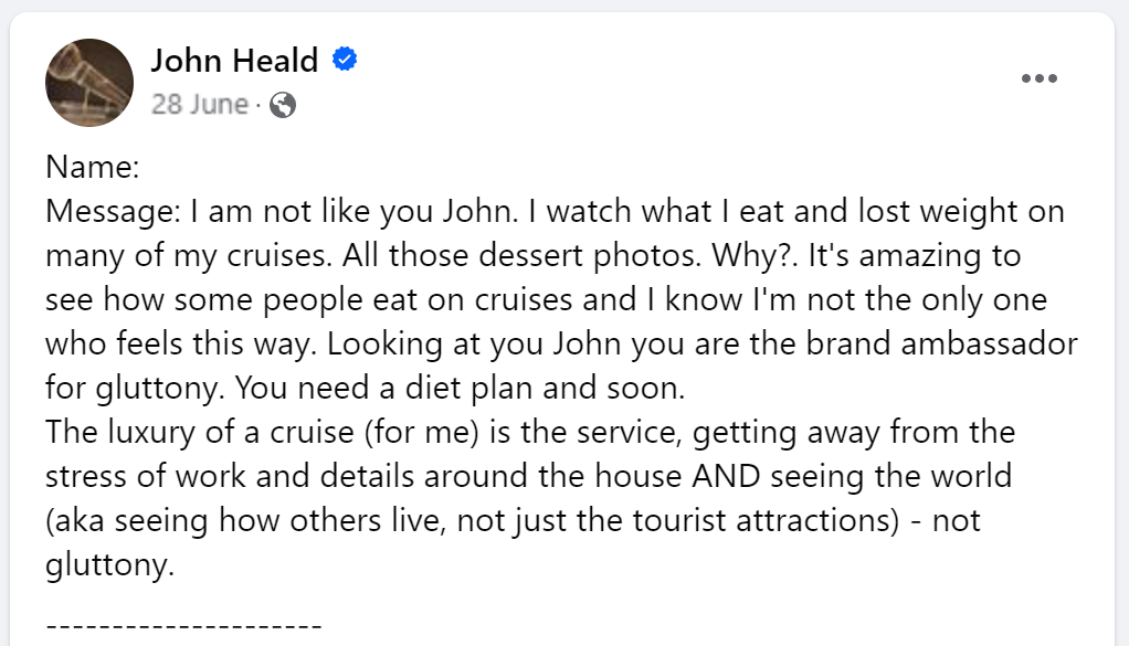 Message: I am not like you John. I watch what I eat and lost weight on many of my cruises. All those dessert photos. Why?. It's amazing to see how some people eat on cruises and I know I'm not the only one who feels this way. Looking at you John you are the brand ambassador for gluttony. You need a diet plan and soon.The luxury of a cruise (for me) is the service, getting away from the stress of work and details around the house AND seeing the world (aka seeing how others live, not just the tourist attractions) - not gluttony.