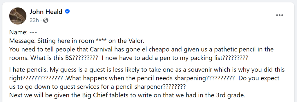 Message: Sitting here in room **** on the Valor.You need to tell people that Carnival has gone el cheapo and given us a pathetic pencil in the rooms. What is this BS????????? I now have to add a pen to my packing list?????????I hate pencils. My guess is a guest is less likely to take one as a souvenir which is why you did this right?????????????? .What happens when the pencil needs sharpening?????????? Do you expect us to go down to guest services for a pencil sharpener???????? Next we will be given the Big Chief tablets to write on that we had in the 3rd grade.