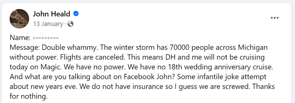 Message: Double whammy. The winter storm has 70000 people across Michigan without power. Flights are canceled. This means DH and me will not be cruising today on Magic. We have no power. We have no 18th wedding anniversary cruise. And what are you talking about on Facebook John? Some infantile joke attempt about new years eve. We do not have insurance so I guess we are screwed. Thanks for nothing.
