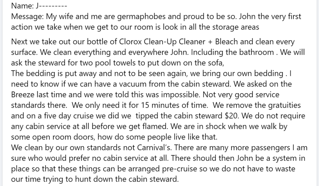 Message: My wife and me are germaphobes and proud to be so. John the very first action we take when we get to our room is look in all the storage areas Next we take out our bottle of Clorox Clean-Up Cleaner + Bleach and clean every surface. We clean everything and everywhere John. Including the bathroom . We will ask the steward for two pool towels to put down on the sofa, The bedding is put away and not to be seen again, we bring our own bedding . I need to know if we can have a vacuum from the cabin steward. We asked on the Breeze last time and we were told this was impossible. Not very good service standards there. We only need it for 15 minutes of time. We remove the gratuities and on a five day cruise we did we tipped the cabin steward $20. We do not require any cabin service at all before we get flamed. We are in shock when we walk by some open room doors, how do some people live like that.We clean by our own standards not Carnival’s. There are many more passengers I am sure who would prefer no cabin service at all. There should then John be a system in place so that these things can be arranged pre-cruise so we do not have to waste our time trying to hunt down the cabin steward.