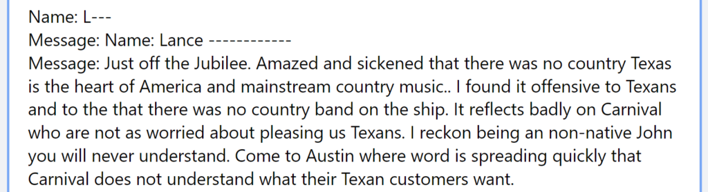 Message: Just off the Jubilee. Amazed and sickened that there was no country Texas is the heart of America and mainstream country music.. I found it offensive to Texans and to the that there was no country band on the ship. It reflects badly on Carnival who are not as worried about pleasing us Texans. I reckon being an non-native John you will never understand. Come to Austin where word is spreading quickly that Carnival does not understand what their Texan customers want.