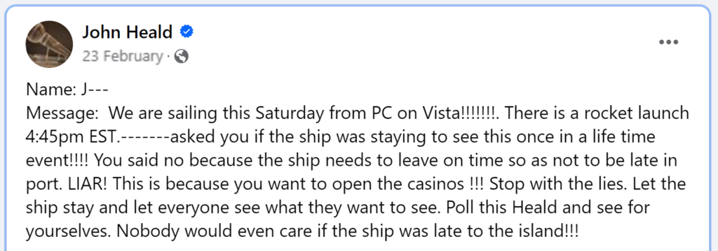 Message: We are sailing this Saturday from PC on Vista!!!!!!!. There is a rocket launch 4:45pm EST.-------asked you if the ship was staying to see this once in a life time event!!!! You said no because the ship needs to leave on time so as not to be late in port. LIAR! This is because you want to open the casinos !!! Stop with the lies. Let the ship stay and let everyone see what they want to see. Poll this Heald and see for yourselves. Nobody would even care if the ship was late to the island!!!