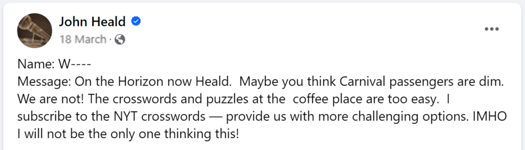 Message: On the Horizon now Heald. Maybe you think Carnival passengers are dim. We are not! The crosswords and puzzles at the coffee place are too easy. I subscribe to the NYT crosswords — provide us with more challenging options. IMHO I will not be the only one thinking this!