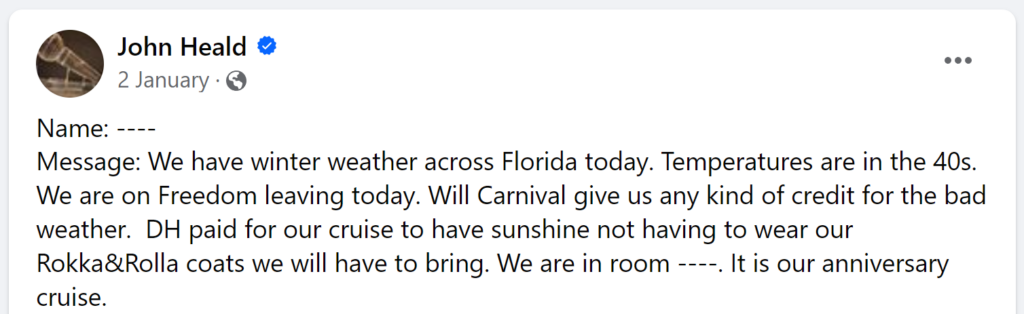 Message: We have winter weather across Florida today. Temperatures are in the 40s. We are on Freedom leaving today. Will Carnival give us any kind of credit for the bad weather. DH paid for our cruise to have sunshine not having to wear our Rokka&Rolla coats we will have to bring. We are in room ----. It is our anniversary cruise.