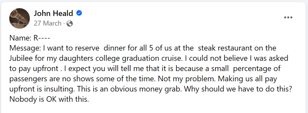 Message: I want to reserve dinner for all 5 of us at the steak restaurant on the Jubilee for my daughters college graduation cruise. I could not believe I was asked to pay upfront . I expect you will tell me that it is because a small percentage of passengers are no shows some of the time. Not my problem. Making us all pay upfront is insulting. This is an obvious money grab. Why should we have to do this? Nobody is OK with this.