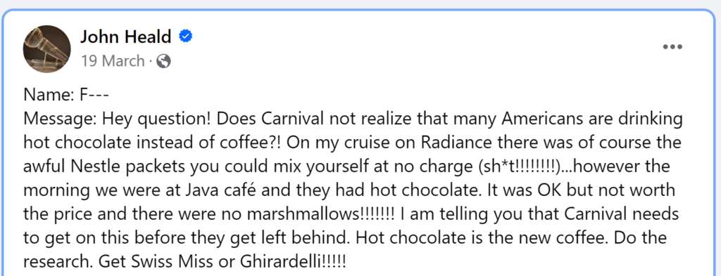 Message: Hey question! Does Carnival not realize that many Americans are drinking hot chocolate instead of coffee?! On my cruise on Radiance there was of course the awful Nestle packets you could mix yourself at no charge (sh*t!!!!!!!!)...however the morning we were at Java café and they had hot chocolate. It was OK but not worth the price and there were no marshmallows!!!!!!! I am telling you that Carnival needs to get on this before they get left behind. Hot chocolate is the new coffee. Do the research. Get Swiss Miss or Ghirardelli!!!!!
