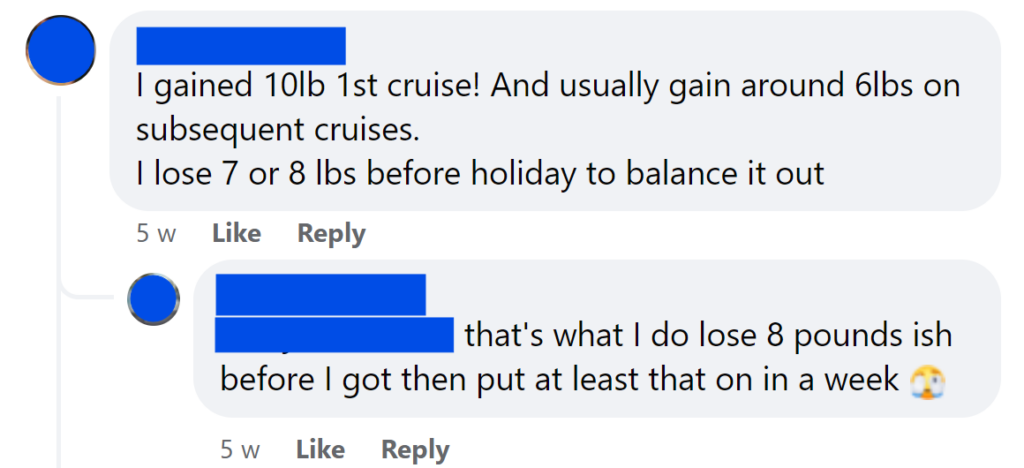I gained 10lb 1st cruise! And usually gain around 6lbs on subsequent cruises.I lose 7 or 8 lbs before holiday to balance it outthat's what I do lose 8 pounds ish before I got then put at least that on in a week 🫣