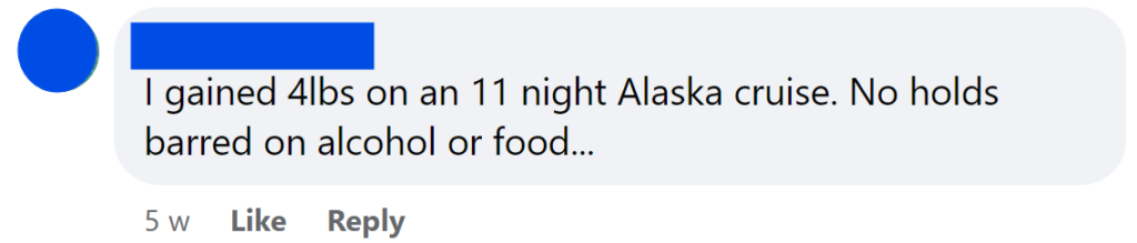 I gained 4lbs on an 11 night Alaska cruise. No holds barred on alcohol or food...