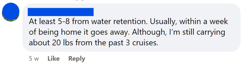 At least 5-8 from water retention. Usually, within a week of being home it goes away. Although, I’m still carrying about 20 lbs from the past 3 cruises.