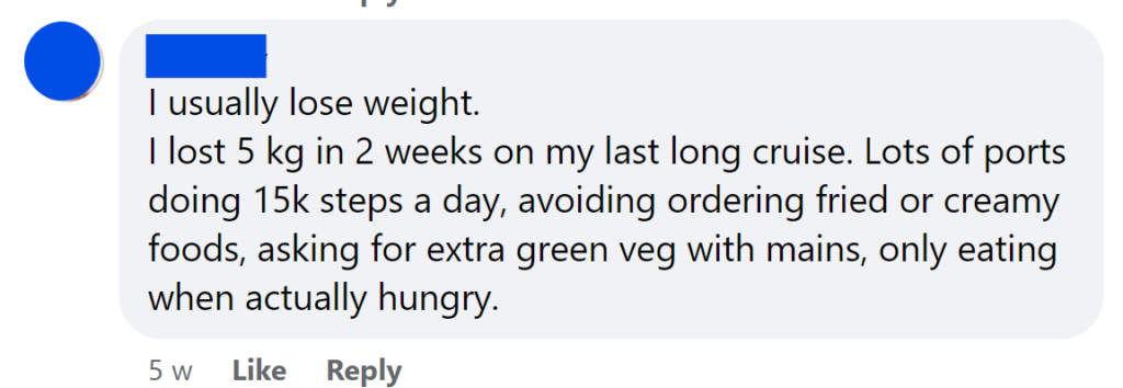 I lost 5 kg in 2 weeks on my last long cruise. Lots of ports doing 15k steps a day, avoiding ordering fried or creamy foods, asking for extra green veg with mains, only eating when actually hungry.