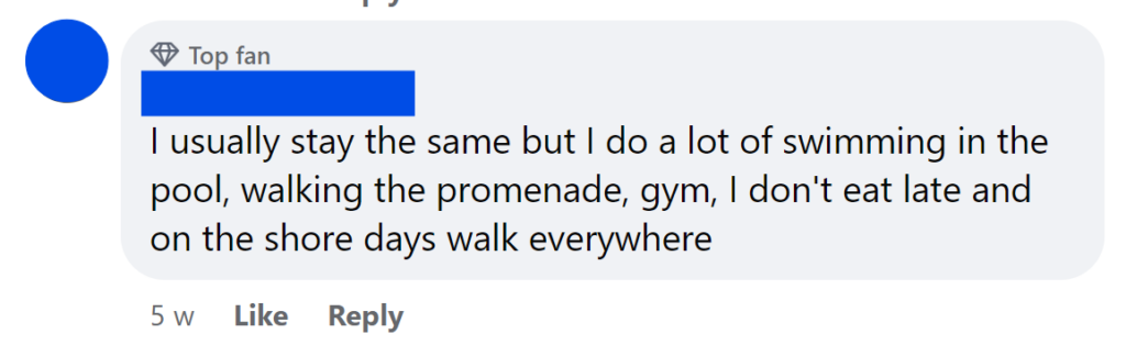 I usually stay the same but I do a lot of swimming in the pool, walking the promenade, gym, I don't eat late and on the shore days walk everywhere