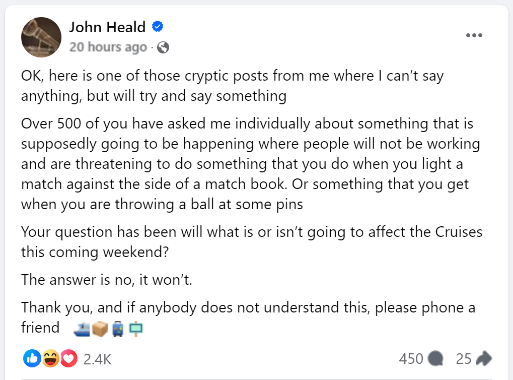 OK, here is one of those cryptic posts from me where I can’t say anything, but will try and say somethingOver 500 of you have asked me individually about something that is supposedly going to be happening where people will not be working and are threatening to do something that you do when you light a match against the side of a match book. Or something that you get when you are throwing a ball at some pinsYour question has been will what is or isn’t going to affect the Cruises this coming weekend?The answer is no, it won’t. Thank you, and if anybody does not understand this, please phone a friend