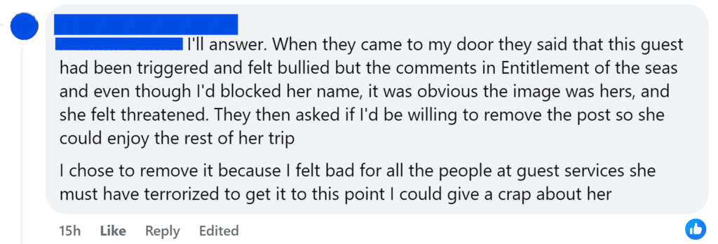 I'll answer. When they came to my door they said that this guest had been triggered and felt bullied but the comments in Entitlement of the seas and even though I'd blocked her name, it was obvious the image was hers, and she felt threatened. They then asked if I'd be willing to remove the post so she could enjoy the rest of her tripI chose to remove it because I felt bad for all the people at guest services she must have terrorized to get it to this point I could give a crap about her
