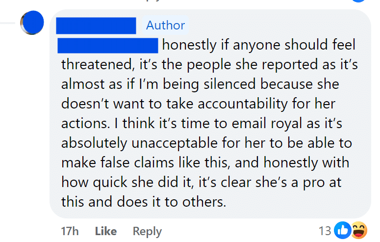honestly if anyone should feel threatened, it’s the people she reported as it’s almost as if I’m being silenced because she doesn’t want to take accountability for her actions. I think it’s time to email royal as it’s absolutely unacceptable for her to be able to make false claims like this, and honestly with how quick she did it, it’s clear she’s a pro at this and does it to others.