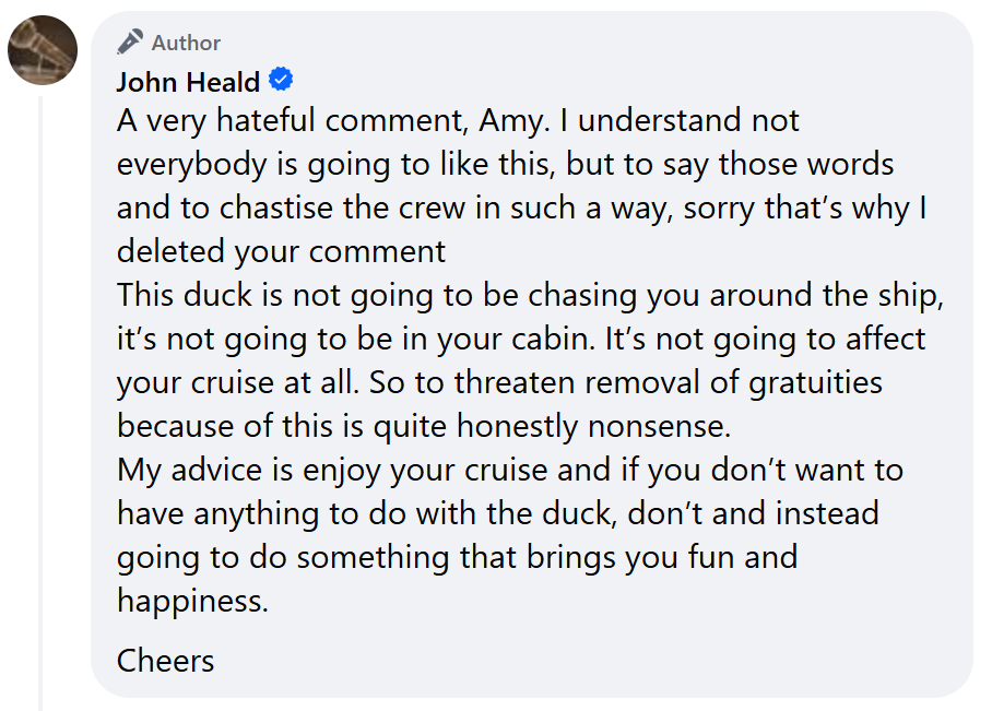 A very hateful comment, Amy. I understand not everybody is going to like this, but to say those words and to chastise the crew in such a way, sorry that’s why I deleted your commentThis duck is not going to be chasing you around the ship, it’s not going to be in your cabin. It’s not going to affect your cruise at all. So to threaten removal of gratuities because of this is quite honestly nonsense.My advice is enjoy your cruise and if you don’t want to have anything to do with the duck, don’t and instead going to do something that brings you fun and happiness.Cheers