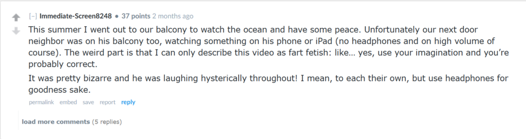 "This summer I went out to our balcony to watch the ocean and have some peace. Unfortunately our next door neighbor was on his balcony too, watching something on his phone or iPad (no headphones and on high volume of course). The weird part is that I can only describe this video as fart fetish: like… yes, use your imagination and you’re probably correct.It was pretty bizarre and he was laughing hysterically throughout! I mean, to each their own, but use headphones for goodness sake."