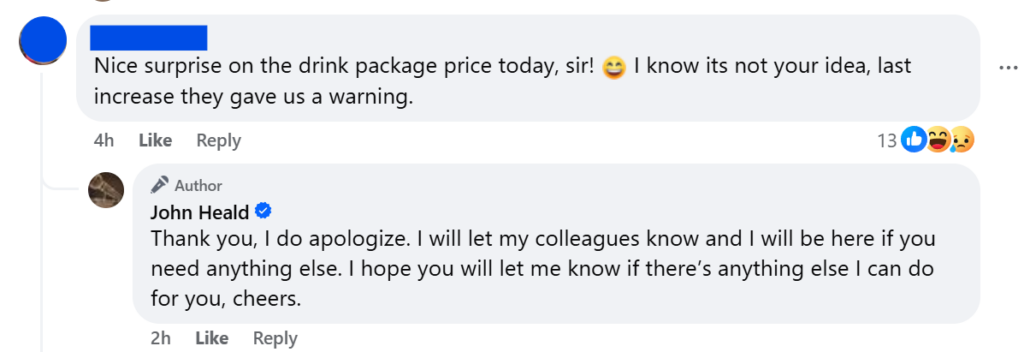 Nice surprise on the drink package price today, sir! 😄 I know its not your idea, last increase they gave us a warning.Thank you, I do apologize. I will let my colleagues know and I will be here if you need anything else. I hope you will let me know if there’s anything else I can do for you, cheers.