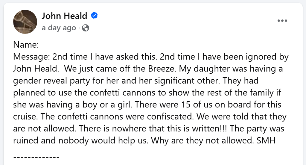2nd time I have asked this. 2nd time I have been ignored by John Heald.  We just came off the Breeze. My daughter was having a gender reveal party for her and her significant other. They had planned to use the confetti cannons to show the rest of the family if she was having a boy or a girl. There were 15 of us on board for this cruise. The confetti cannons were confiscated. We were told that they are not allowed. There is nowhere that this is written!!! The party was ruined and nobody would help us. Why are they not allowed. SMH