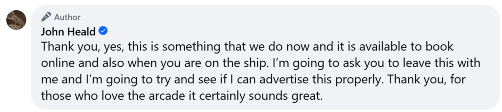 Thank you, yes, this is something that we do now and it is available to book online and also when you are on the ship. I’m going to ask you to leave this with me and I’m going to try and see if I can advertise this properly. Thank you, for those who love the arcade it certainly sounds great.