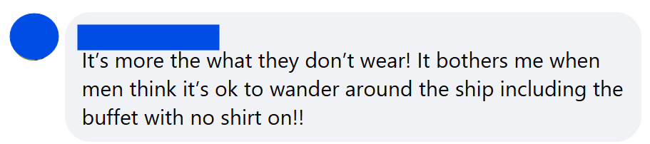 It’s more the what they don’t wear! It bothers me when men think it’s ok to wander around the ship including the buffet with no shirt on!!