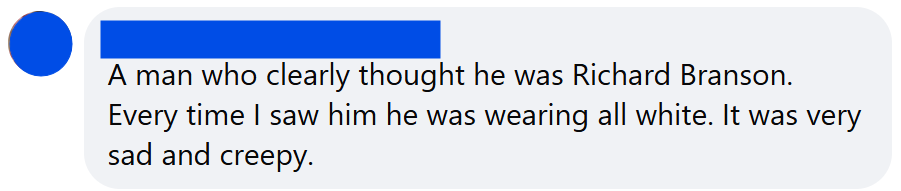 A man who clearly thought he was Richard Branson. Every time I saw him he was wearing all white. It was very sad and creepy.