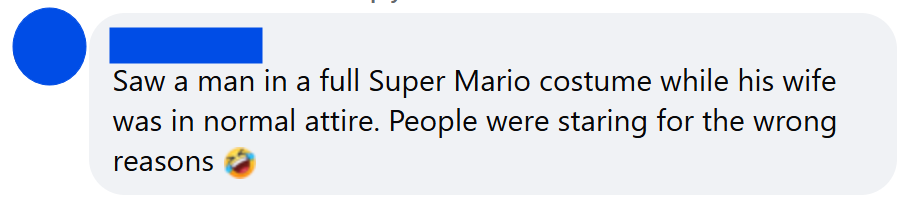 Saw a man in a full Super Mario costume while his wife was in normal attire. People were staring for the wrong reasons