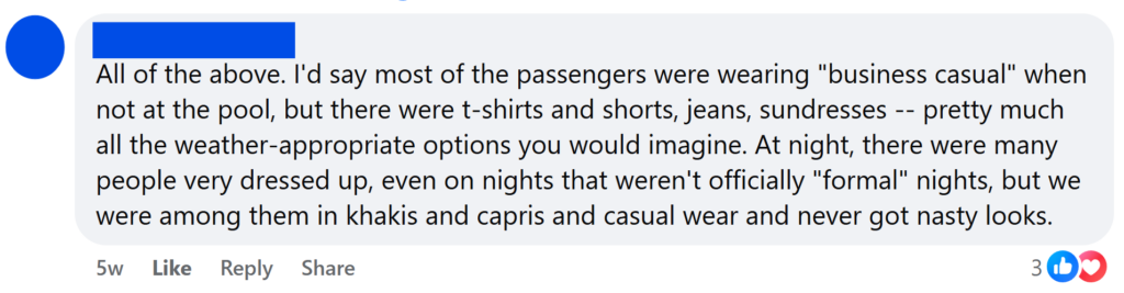 All of the above. I'd say most of the passengers were wearing "business casual" when not at the pool, but there were t-shirts and shorts, jeans, sundresses -- pretty much all the weather-appropriate options you would imagine. At night, there were many people very dressed up, even on nights that weren't officially "formal" nights, but we were among them in khakis and capris and casual wear and never got nasty looks.