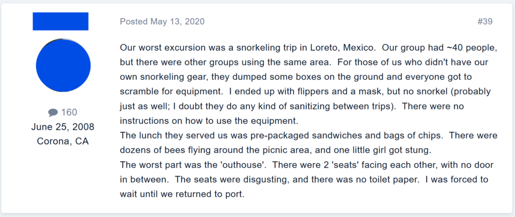 Our worst excursion was a snorkeling trip in Loreto, Mexico.  Our group had ~40 people, but there were other groups using the same area.  For those of us who didn't have our own snorkeling gear, they dumped some boxes on the ground and everyone got to scramble for equipment.  I ended up with flippers and a mask, but no snorkel (probably just as well; I doubt they do any kind of sanitizing between trips).  There were no instructions on how to use the equipment.The lunch they served us was pre-packaged sandwiches and bags of chips.  There were dozens of bees flying around the picnic area, and one little girl got stung.The worst part was the 'outhouse'.  There were 2 'seats' facing each other, with no door in between.  The seats were disgusting, and there was no toilet paper.  I was forced to wait until we returned to port.