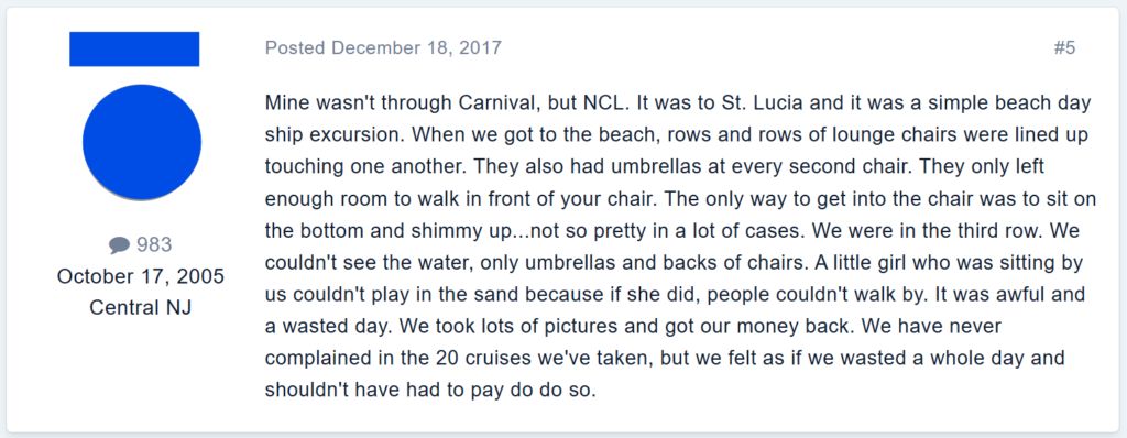 Mine wasn't through Carnival, but NCL. It was to St. Lucia and it was a simple beach day ship excursion. When we got to the beach, rows and rows of lounge chairs were lined up touching one another. They also had umbrellas at every second chair. They only left enough room to walk in front of your chair. The only way to get into the chair was to sit on the bottom and shimmy up...not so pretty in a lot of cases. We were in the third row. We couldn't see the water, only umbrellas and backs of chairs. A little girl who was sitting by us couldn't play in the sand because if she did, people couldn't walk by. It was awful and a wasted day. We took lots of pictures and got our money back. We have never complained in the 20 cruises we've taken, but we felt as if we wasted a whole day and shouldn't have had to pay do do so.