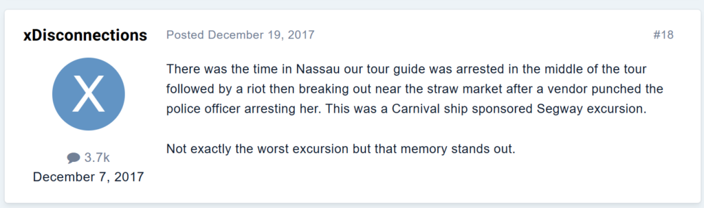 There was the time in Nassau our tour guide was arrested in the middle of the tour followed by a riot then breaking out near the straw market after a vendor punched the police officer arresting her. This was a Carnival ship sponsored Segway excursion.