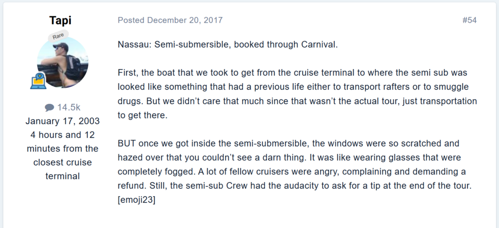 First, the boat that we took to get from the cruise terminal to where the semi sub was looked like something that had a previous life either to transport rafters or to smuggle drugs. But we didn’t care that much since that wasn’t the actual tour, just transportation to get there.once we got inside the semi-submersible, the windows were so scratched and hazed over that you couldn’t see a darn thing. It was like wearing glasses that were completely fogged. A lot of fellow cruisers were angry, complaining and demanding a refund. Still, the semi-sub Crew had the audacity to ask for a tip at the end of the tour.