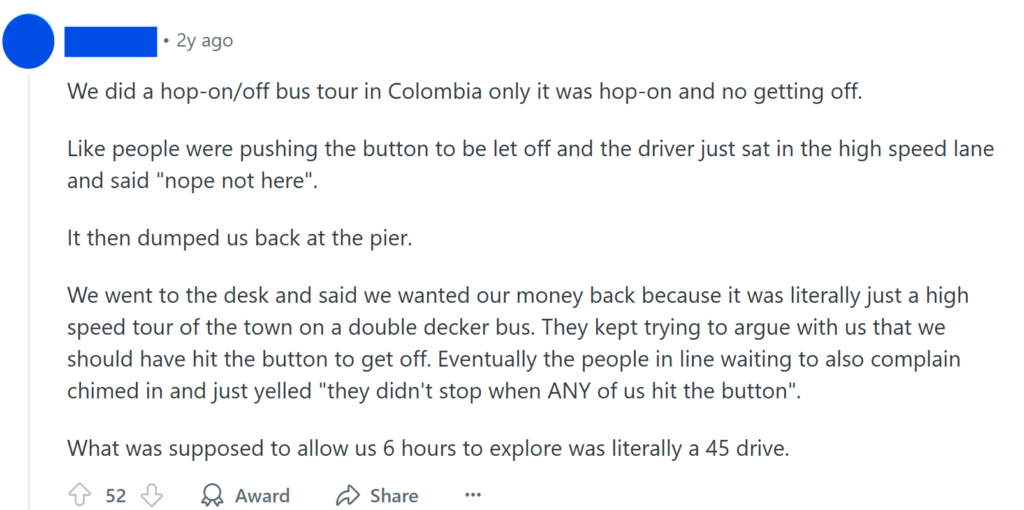We did a hop-on/off bus tour in Colombia only it was hop-on and no getting off.Like people were pushing the button to be let off and the driver just sat in the high speed lane and said "nope not here".It then dumped us back at the pier.We went to the desk and said we wanted our money back because it was literally just a high speed tour of the town on a double decker bus. They kept trying to argue with us that we should have hit the button to get off. Eventually the people in line waiting to also complain chimed in and just yelled "they didn't stop when ANY of us hit the button".What was supposed to allow us 6 hours to explore was literally a 45 drive.