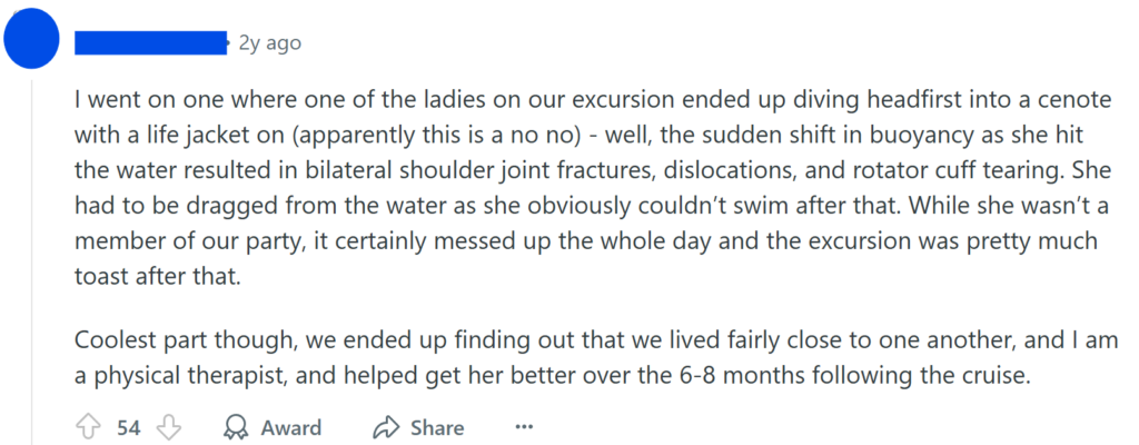 I went on one where one of the ladies on our excursion ended up diving headfirst into a cenote with a life jacket on (apparently this is a no no) - well, the sudden shift in buoyancy as she hit the water resulted in bilateral shoulder joint fractures, dislocations, and rotator cuff tearing. She had to be dragged from the water as she obviously couldn’t swim after that. While she wasn’t a member of our party, it certainly messed up the whole day and the excursion was pretty much toast after that.Coolest part though, we ended up finding out that we lived fairly close to one another, and I am a physical therapist, and helped get her better over the 6-8 months following the cruise.