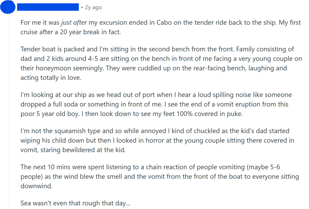For me it was just after my excursion ended in Cabo on the tender ride back to the ship. My first cruise after a 20 year break in fact.Tender boat is packed and I'm sitting in the second bench from the front. Family consisting of dad and 2 kids around 4-5 are sitting on the bench in front of me facing a very young couple on their honeymoon seemingly. They were cuddled up on the rear-facing bench, laughing and acting totally in love.I'm looking at our ship as we head out of port when I hear a loud spilling noise like someone dropped a full soda or something in front of me. I see the end of a vomit eruption from this poor 5 year old boy. I then look down to see my feet 100% covered in puke.I'm not the squeamish type and so while annoyed I kind of chuckled as the kid's dad started wiping his child down but then I looked in horror at the young couple sitting there covered in vomit, staring bewildered at the kid.The next 10 mins were spent listening to a chain reaction of people vomiting (maybe 5-6 people) as the wind blew the smell and the vomit from the front of the boat to everyone sitting downwind.Sea wasn't even that rough that day...