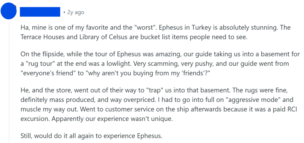 Ha, mine is one of my favorite and the "worst". Ephesus in Turkey is absolutely stunning. The Terrace Houses and Library of Celsus are bucket list items people need to see.On the flipside, while the tour of Ephesus was amazing, our guide taking us into a basement for a "rug tour" at the end was a lowlight. Very scamming, very pushy, and our guide went from "everyone's friend" to "why aren't you buying from my 'friends'?"He, and the store, went out of their way to "trap" us into that basement. The rugs were fine, definitely mass produced, and way overpriced. I had to go into full on "aggressive mode" and muscle my way out. Went to customer service on the ship afterwards because it was a paid RCI excursion. Apparently our experience wasn't unique.Still, would do it all again to experience Ephesus.